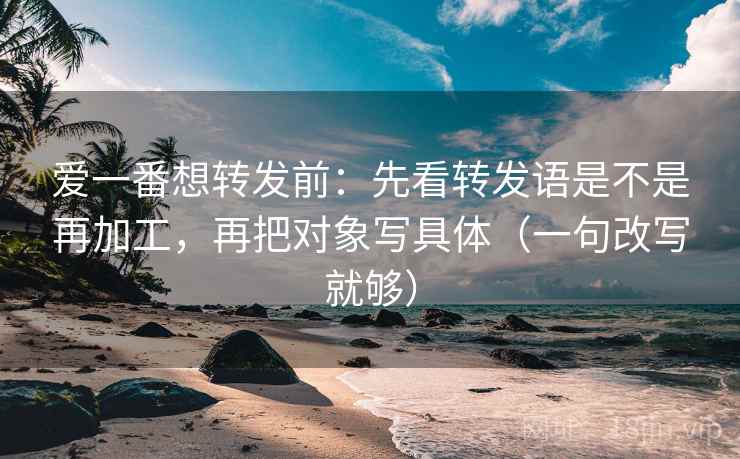 爱一番想转发前：先看转发语是不是再加工，再把对象写具体（一句改写就够）