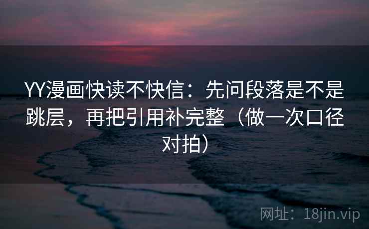 YY漫画快读不快信：先问段落是不是跳层，再把引用补完整（做一次口径对拍）