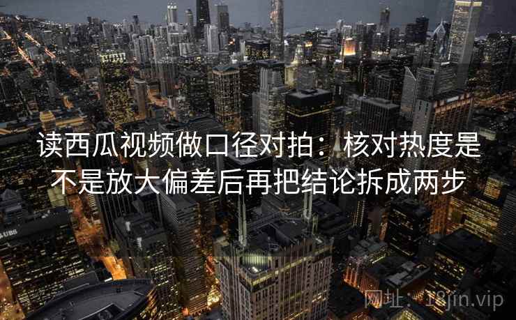 读西瓜视频做口径对拍：核对热度是不是放大偏差后再把结论拆成两步