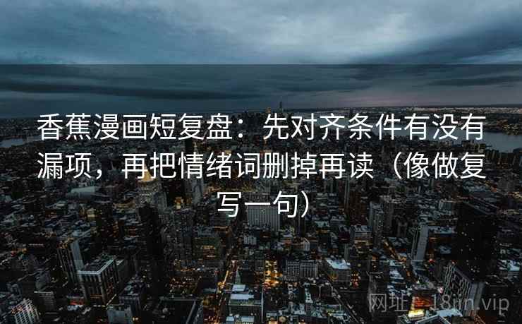 香蕉漫画短复盘：先对齐条件有没有漏项，再把情绪词删掉再读（像做复写一句）