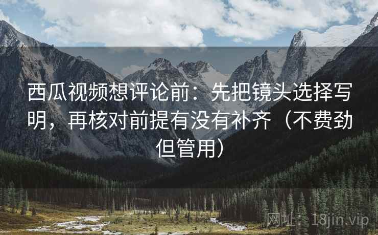 西瓜视频想评论前：先把镜头选择写明，再核对前提有没有补齐（不费劲但管用）
