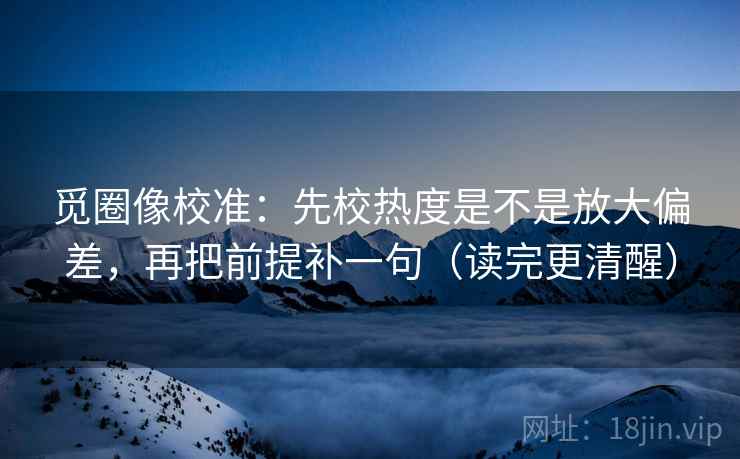 觅圈像校准：先校热度是不是放大偏差，再把前提补一句（读完更清醒）