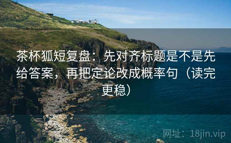 茶杯狐短复盘：先对齐标题是不是先给答案，再把定论改成概率句（读完更稳）