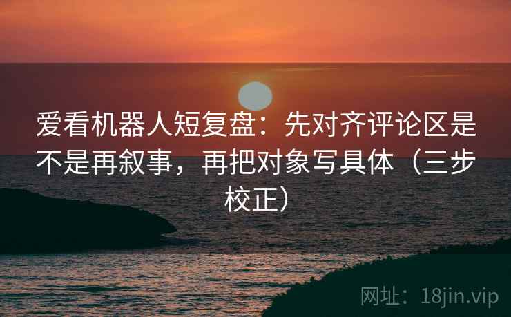 爱看机器人短复盘：先对齐评论区是不是再叙事，再把对象写具体（三步校正）