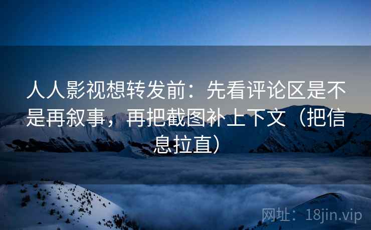 人人影视想转发前：先看评论区是不是再叙事，再把截图补上下文（把信息拉直）