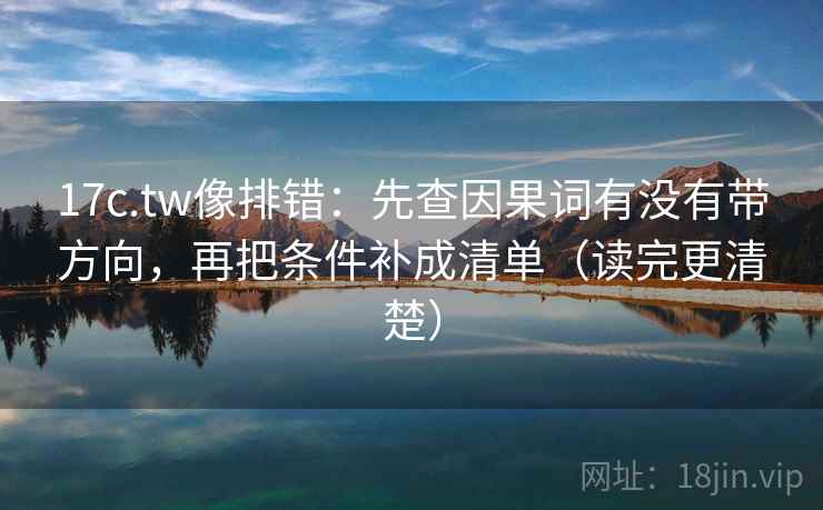 17c.tw像排错：先查因果词有没有带方向，再把条件补成清单（读完更清楚）