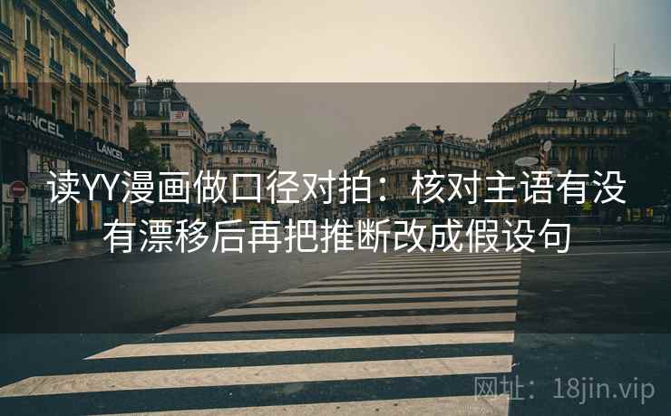 读YY漫画做口径对拍:核对主语有没有漂移后再把推断改成假设句 读YY漫画做口径对拍:核对主语有没有漂移后再把推断改成假设句