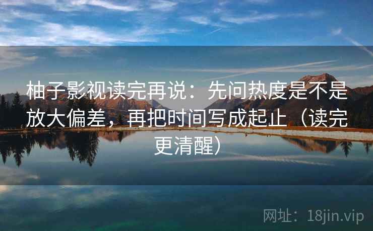 柚子影视读完再说：先问热度是不是放大偏差，再把时间写成起止（读完更清醒）